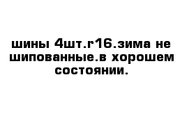 шины 4шт.r16.зима не шипованные.в хорошем состоянии.